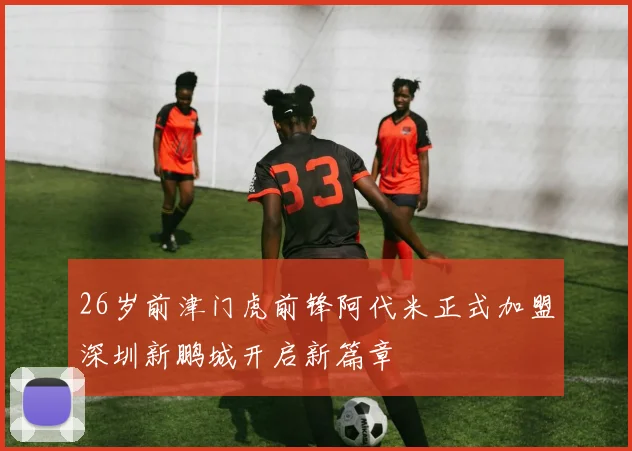 26岁前津门虎前锋阿代米正式加盟深圳新鹏城开启新篇章