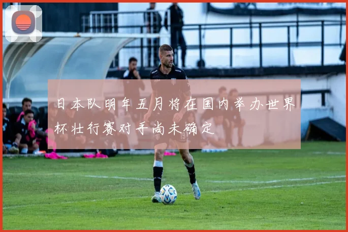 日本队明年五月将在国内举办世界杯壮行赛对手尚未确定