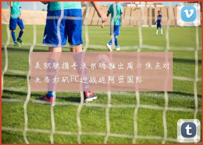 美职联携手沃尔玛推出周六焦点对决洛杉矶FC迎战迈阿密国际