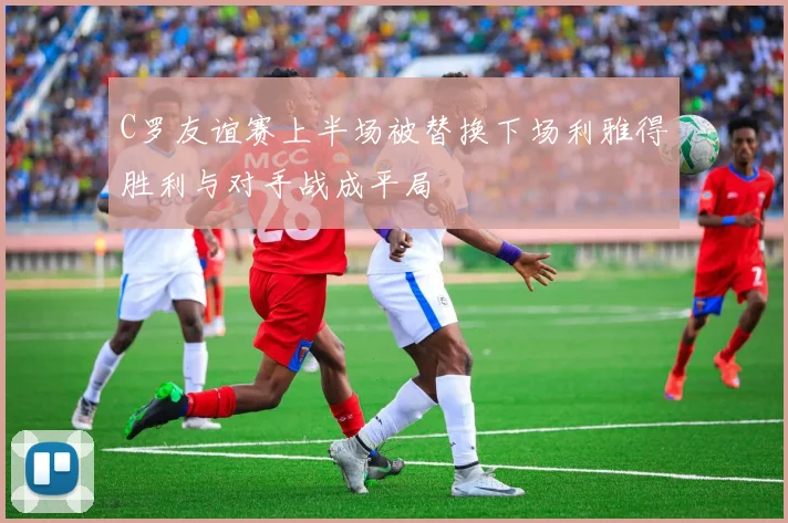 C罗友谊赛上半场被替换下场利雅得胜利与对手战成平局