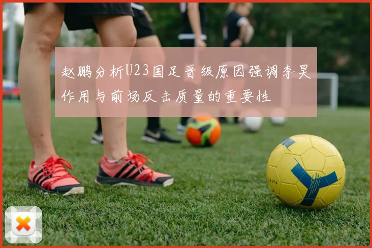 赵鹏分析U23国足晋级原因强调李昊作用与前场反击质量的重要性