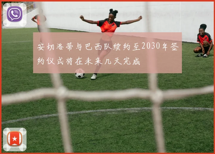 安切洛蒂与巴西队续约至2030年签约仪式将在未来几天完成