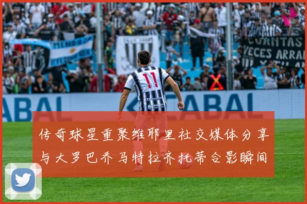 传奇球星重聚维耶里社交媒体分享与大罗巴乔马特拉齐托蒂合影瞬间