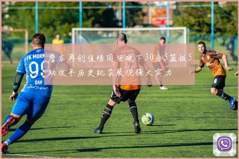 詹东再创佳绩同场砍下30分5篮板5助攻平历史纪录展现强大实力
