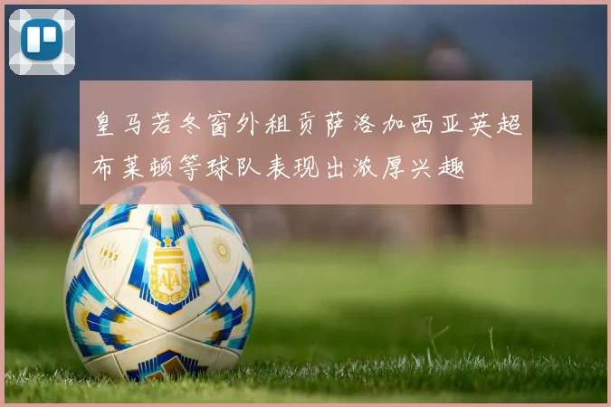 皇马若冬窗外租贡萨洛加西亚英超布莱顿等球队表现出浓厚兴趣