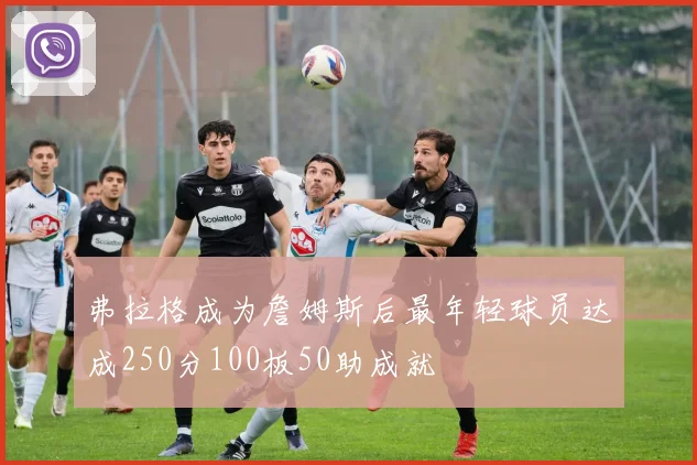 弗拉格成为詹姆斯后最年轻球员达成250分100板50助成就