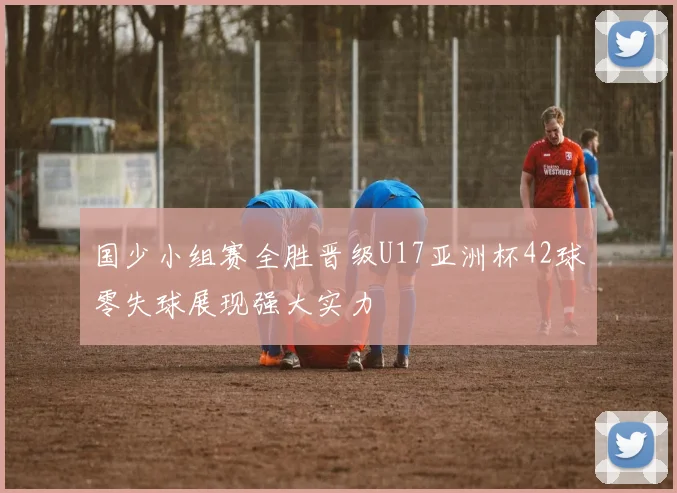 国少小组赛全胜晋级U17亚洲杯42球零失球展现强大实力