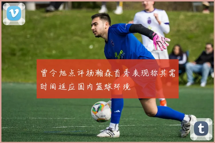 曾令旭点评杨瀚森首秀表现称其需时间适应国内篮球环境