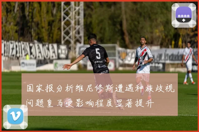 国家报分析维尼修斯遭遇种族歧视问题皇马受影响程度显著提升