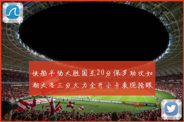 快船半场大胜国王20分保罗助攻如潮大洛三分火力全开小卡表现抢眼
