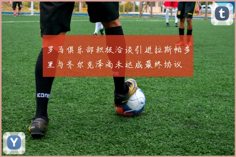 罗马俱乐部积极洽谈引进拉斯帕多里与齐尔克泽尚未达成最终协议
