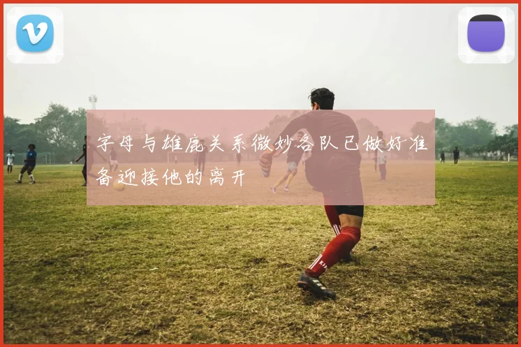 字母与雄鹿关系微妙各队已做好准备迎接他的离开