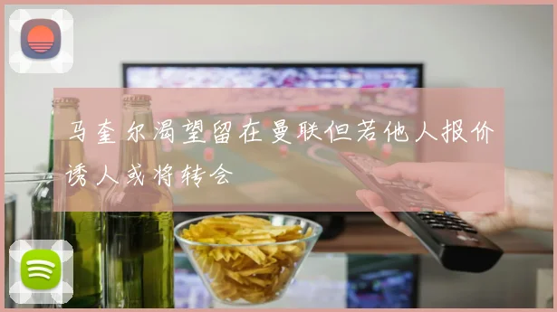 马奎尔渴望留在曼联但若他人报价诱人或将转会