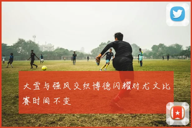 大雪与强风交织博德闪耀对尤文比赛时间不变