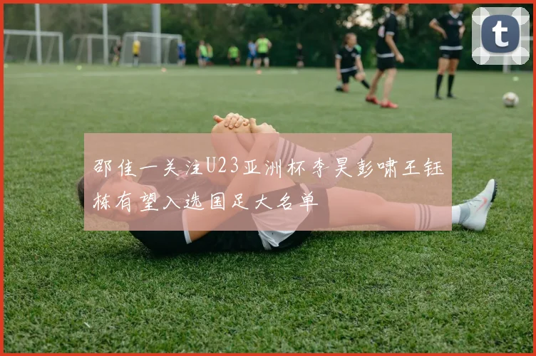 邵佳一关注U23亚洲杯李昊彭啸王钰栋有望入选国足大名单