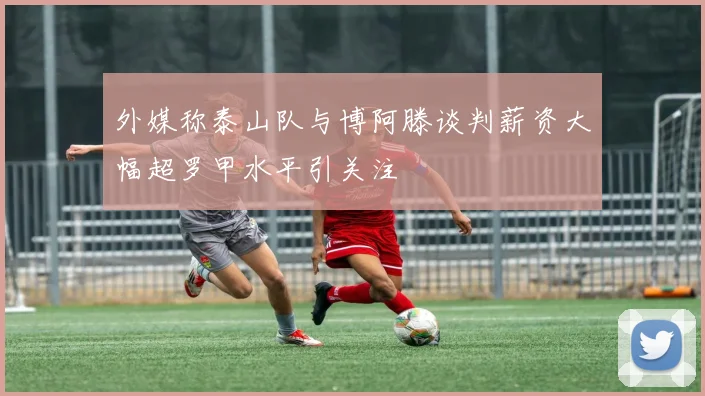 外媒称泰山队与博阿滕谈判薪资大幅超罗甲水平引关注