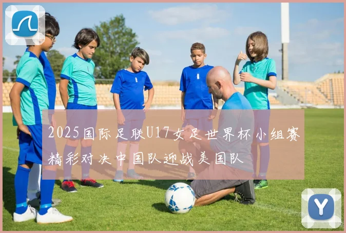 2025国际足联U17女足世界杯小组赛精彩对决中国队迎战美国队
