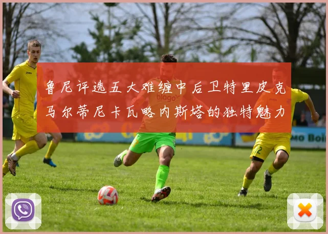 鲁尼评选五大难缠中后卫特里皮克马尔蒂尼卡瓦略内斯塔的独特魅力与挑战