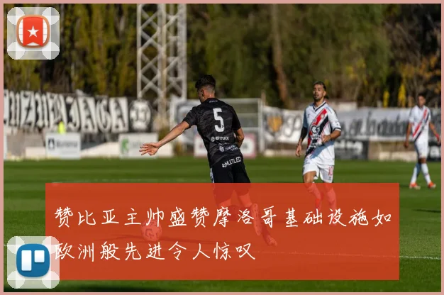 赞比亚主帅盛赞摩洛哥基础设施如欧洲般先进令人惊叹