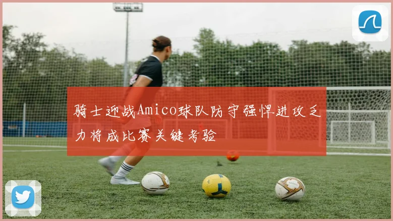 骑士迎战Amico球队防守强悍进攻乏力将成比赛关键考验