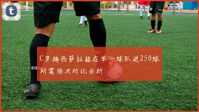 C罗梅西萨拉赫在单一球队进250球所需场次对比分析