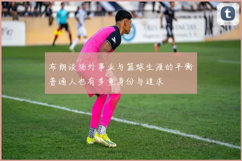 布朗谈场外事业与篮球生涯的平衡普通人也有多重身份与追求