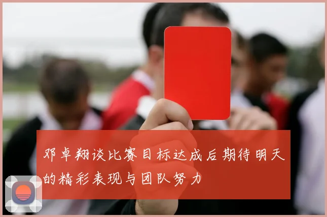 邓卓翔谈比赛目标达成后期待明天的精彩表现与团队努力
