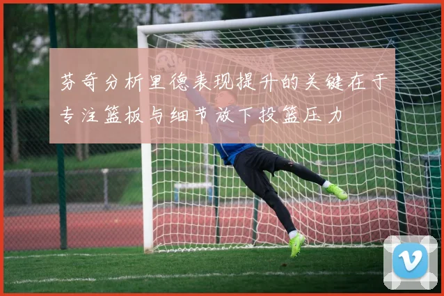 芬奇分析里德表现提升的关键在于专注篮板与细节放下投篮压力