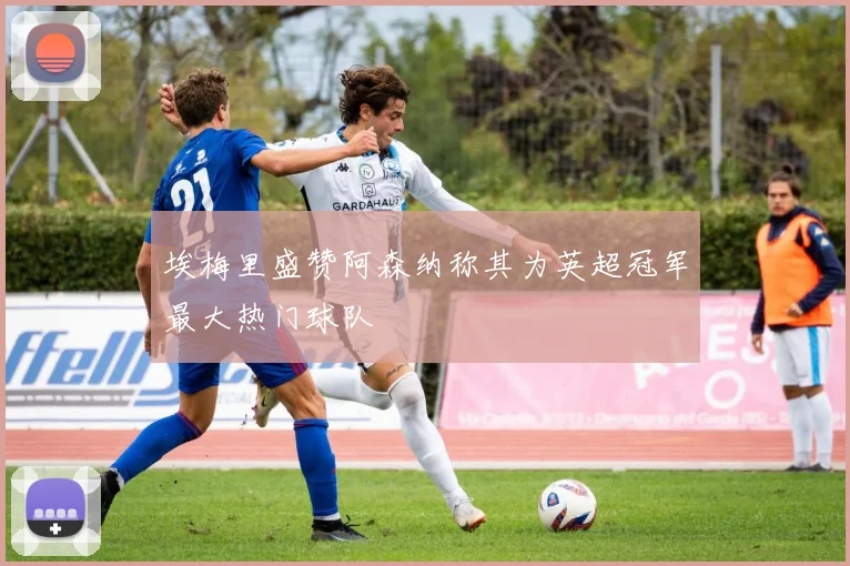 埃梅里盛赞阿森纳称其为英超冠军最大热门球队