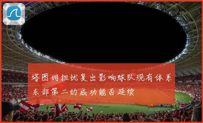 塔图姆担忧复出影响球队现有体系东部第二的成功能否延续