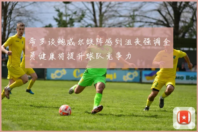 希罗谈鲍威尔缺阵感到沮丧强调全员健康将提升球队竞争力