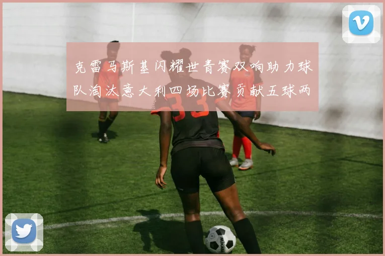 克雷马斯基闪耀世青赛双响助力球队淘汰意大利四场比赛贡献五球两助攻