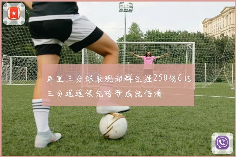 库里三分球表现超群生涯250场6记三分遥遥领先哈登成就倍增