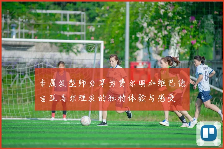 专属发型师分享为费尔明加维巴德吉亚马尔理发的独特体验与感受