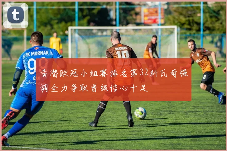 黄潜欧冠小组赛排名第32科瓦奇强调全力争取晋级信心十足
