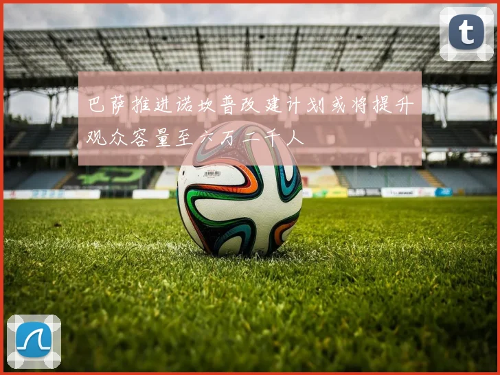 巴萨推进诺坎普改建计划或将提升观众容量至六万二千人