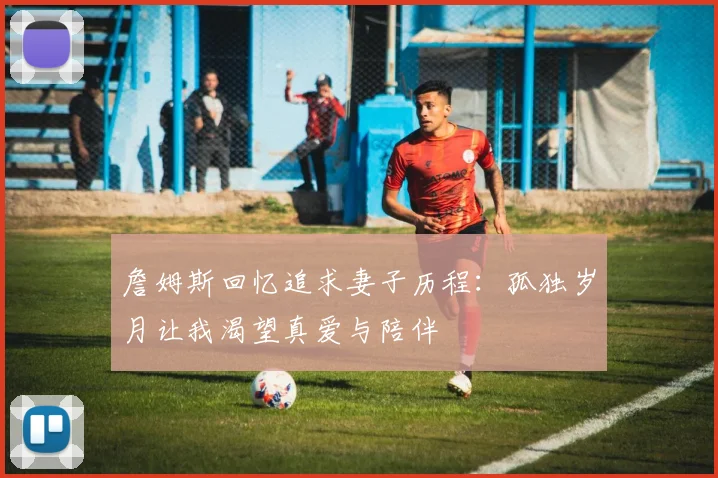 詹姆斯回忆追求妻子历程：孤独岁月让我渴望真爱与陪伴