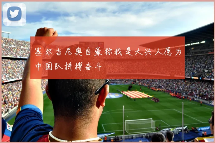 塞尔吉尼奥自豪称我是大兴人愿为中国队拼搏奋斗