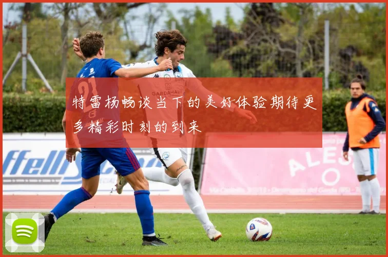 特雷杨畅谈当下的美好体验期待更多精彩时刻的到来