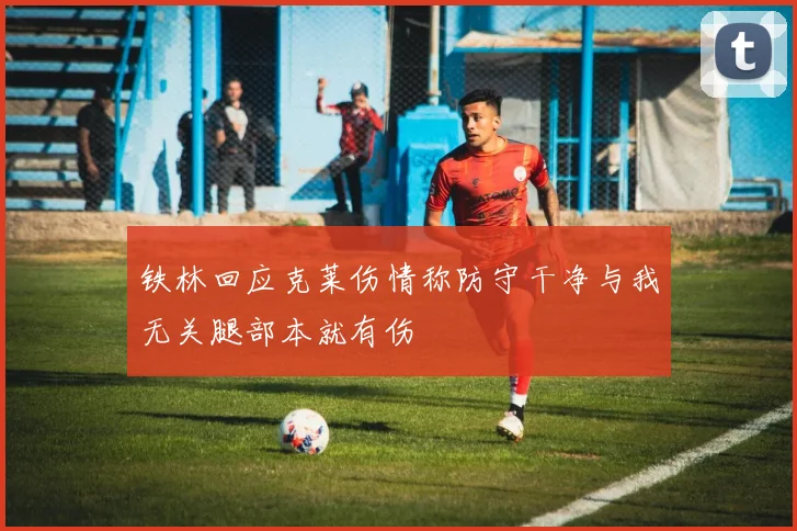 铁林回应克莱伤情称防守干净与我无关腿部本就有伤