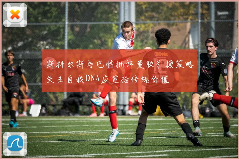 斯科尔斯与巴特批评曼联引援策略失去自我DNA应重拾传统价值