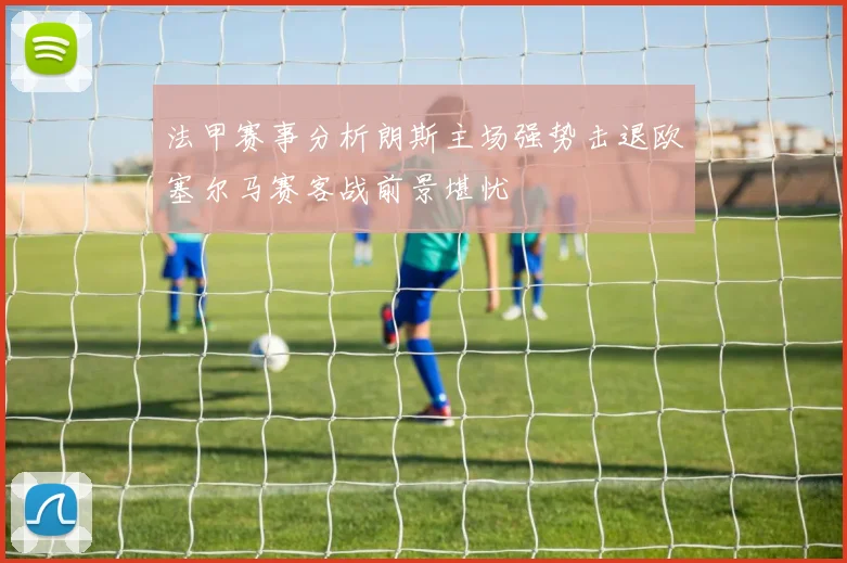 法甲赛事分析朗斯主场强势击退欧塞尔马赛客战前景堪忧